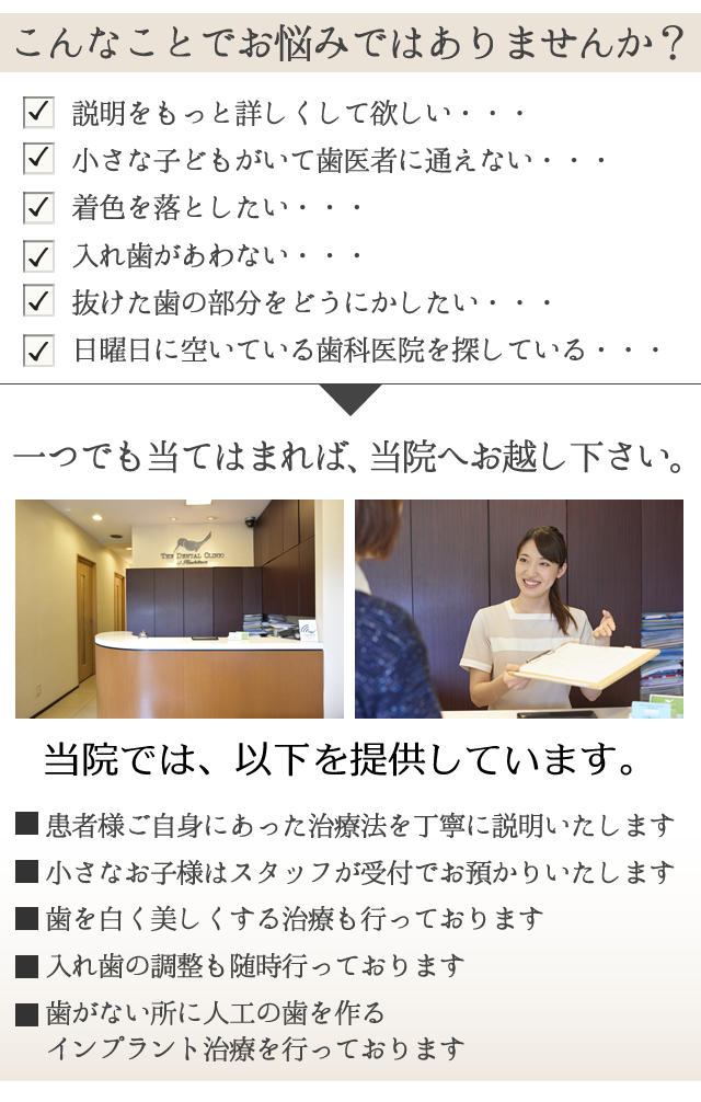 こんなお悩みはございませんか？
 
　説明をもっと詳しくして欲しい・・・
　小さな子どもがいて歯医者に通えない・・・
　着色を落としたい・・・
　入れ歯があわない・・・
　抜けた歯の部分をどうにかしたい・・・
　日曜日に空いている歯科医院を探している・・・
 
一つでも当てはまれば、小石川歯科クリニックへお越し下さい。
　
 
当院では、以下を提供しています。
 
☑　患者様ご自身にあった
治療法を丁寧に説明いたします
 
☑　小さなお子様は
スタッフが受付でお預かりいたします
 
☑　歯を白く美しくする治療も行っております
 
☑　入れ歯の調整も随時行っております
 
☑　歯がない所に人工の歯を作る
インプラント治療を行っております
 
