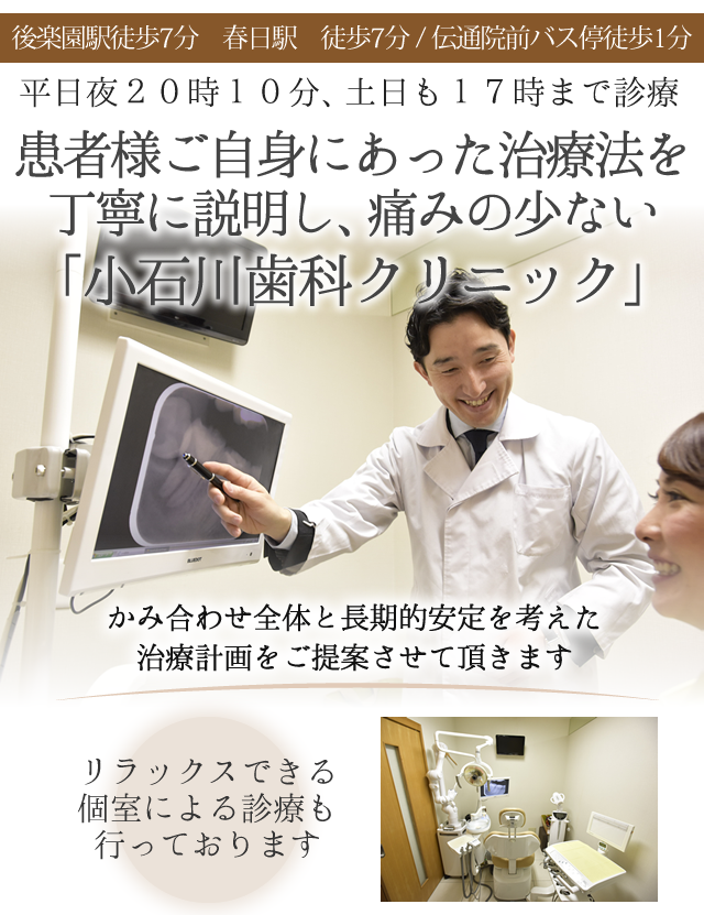 後楽園駅徒歩7分　春日駅　徒歩7分
伝通院前バス停徒歩1分
 
平日夜20時10分、土日も17時まで診療
 
 
患者様ご自身にあった治療法を
丁寧に説明し、痛みの少ない「小石川歯科クリニック」
 
ヘッド
　
 
リラックスできる
個室による診療も行っております
 
 
かみ合わせ全体と長期的安定を考えた
治療計画をご提案させて頂きます
